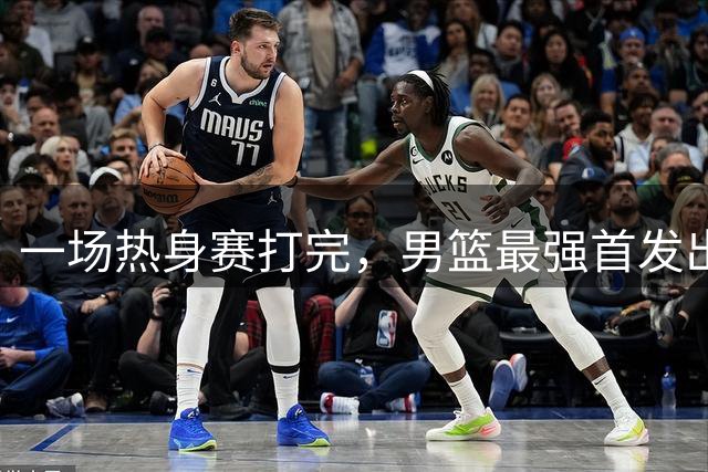 一场热身赛打完，男篮最强首发出炉，高诗岩被顶替，杨瀚森恐也难成主力