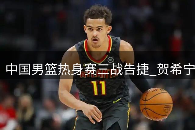中国男篮热身赛三战告捷 贺希宁25分领军力克喀麦隆