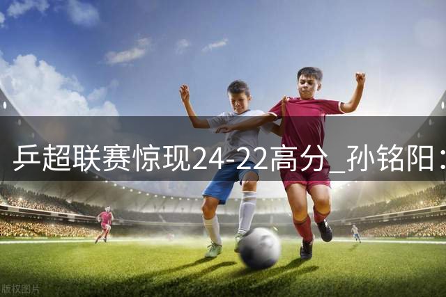 乒超联赛惊现24-22高分 孙铭阳：无奈又想笑