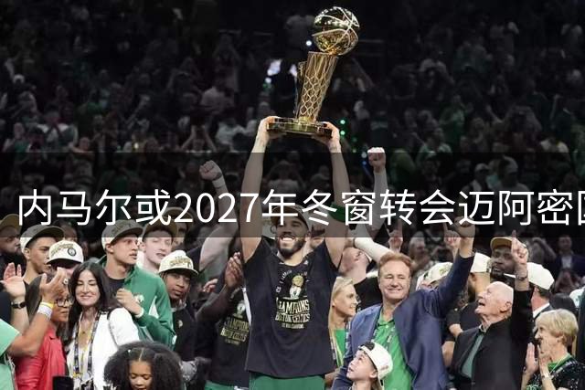 内马尔或2027年冬窗转会迈阿密国际携手梅西