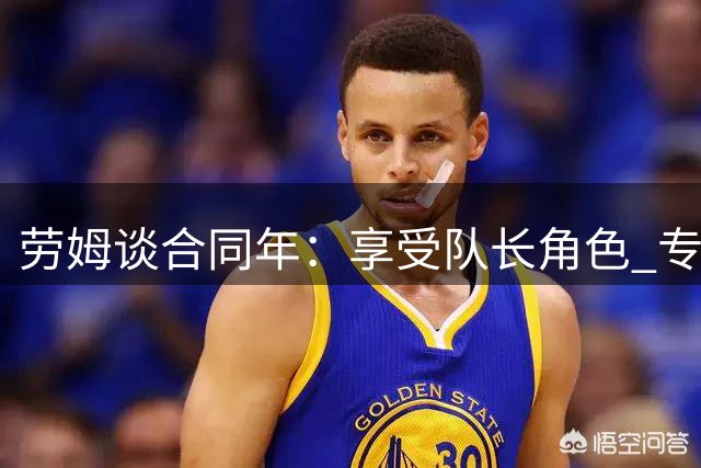 劳姆谈合同年：享受队长角色 专注当下