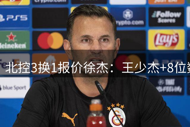 北控3换1报价徐杰：王少杰+8位数培养费+潜力新秀，承诺多年D类顶薪续约