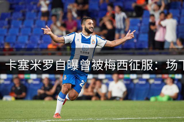 卡塞米罗自曝曾被梅西征服：场下看球忘记自己还在比赛