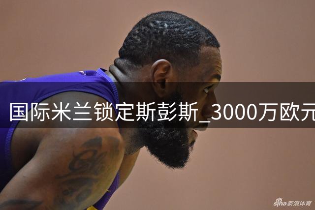 国际米兰锁定斯彭斯 3000万欧元敲定英格兰新星
