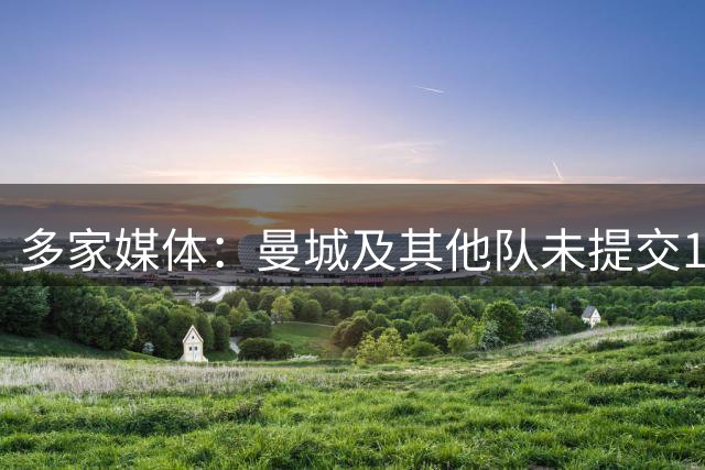 多家媒体：曼城及其他队未提交1.2亿镑报价，恩佐预计留队切尔西