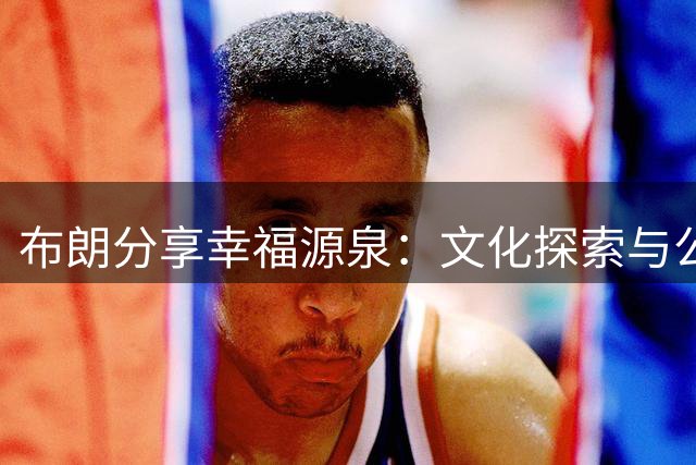 布朗分享幸福源泉：文化探索与公益奉献