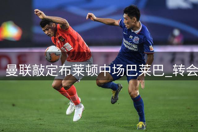 曼联敲定布莱顿中场巴莱巴 转会费总额突破7千万英镑