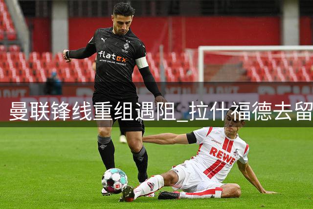 曼联锋线重组遇阻 拉什福德去留牵动恩迪亚耶转会僵局