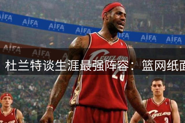 杜兰特谈生涯最强阵容：篮网纸面豪华 勇士实战无敌