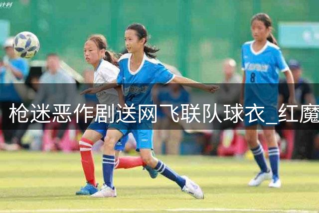 枪迷恶作剧送"网飞联队"球衣 红魔名宿怒斥后愤然断播