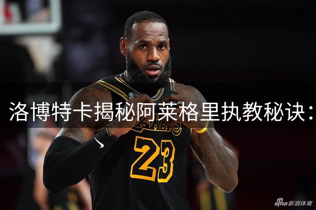 洛博特卡揭秘阿莱格里执教秘诀：微笑训练法激活全队潜能