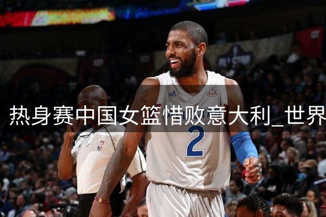 热身赛中国女篮惜败意大利 世界杯同组对手先下一城