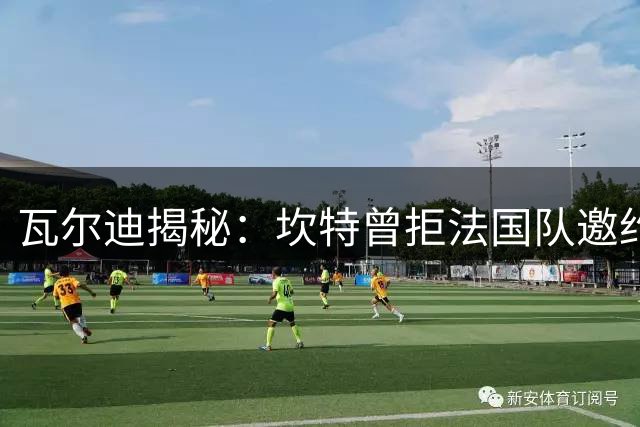瓦尔迪揭秘：坎特曾拒法国队邀约 险为马里出战世界杯