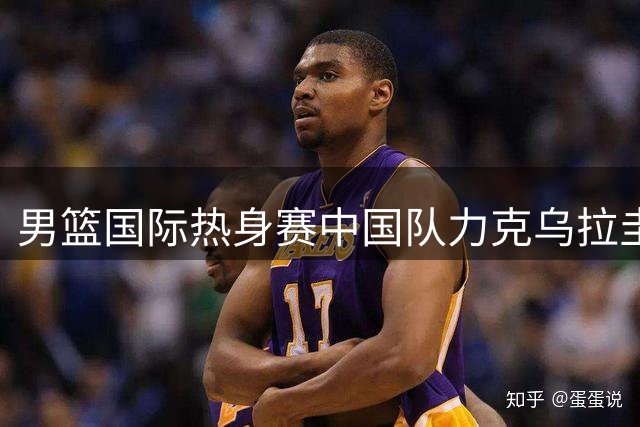 男篮国际热身赛中国队力克乌拉圭队