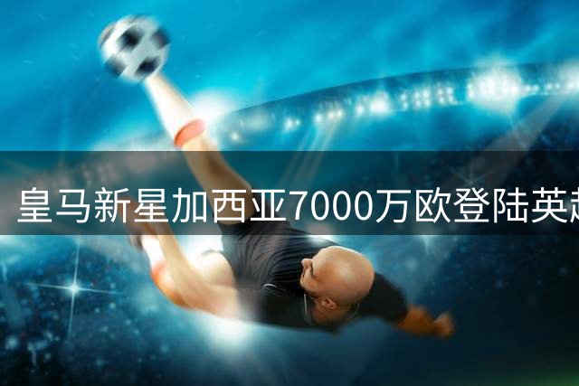 皇马新星加西亚7000万欧登陆英超 富勒姆重磅引援敲定
