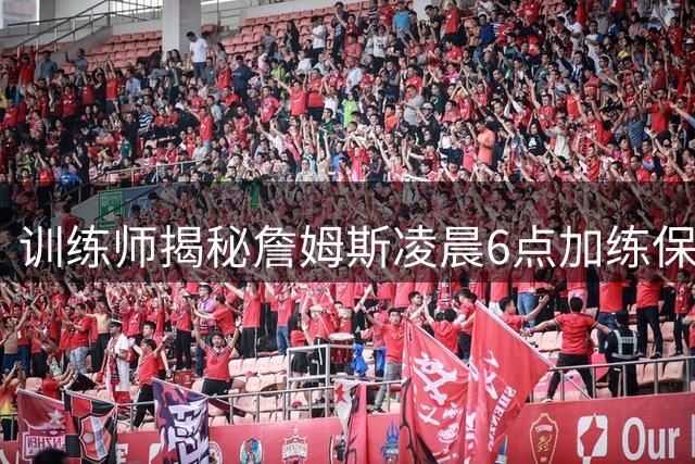 训练师揭秘詹姆斯凌晨6点加练保持巅峰状态