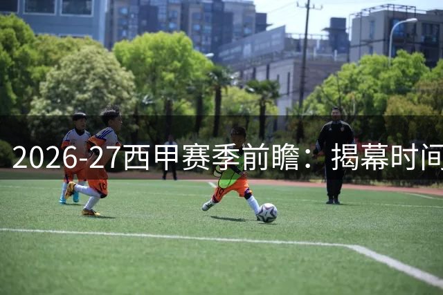 2026-27西甲赛季前瞻：揭幕时间、延期场次与焦点解析
