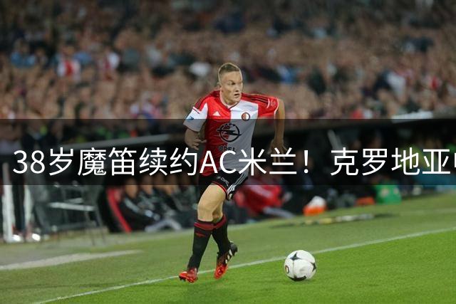 38岁魔笛续约AC米兰！克罗地亚中场大师再战意甲一年