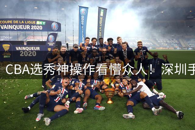 CBA选秀神操作看懵众人！深圳手握7号签直接弃权，等到18顺位才选单涛儿子